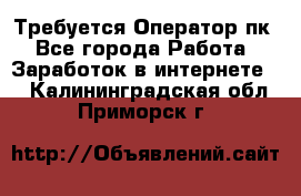 Требуется Оператор пк - Все города Работа » Заработок в интернете   . Калининградская обл.,Приморск г.